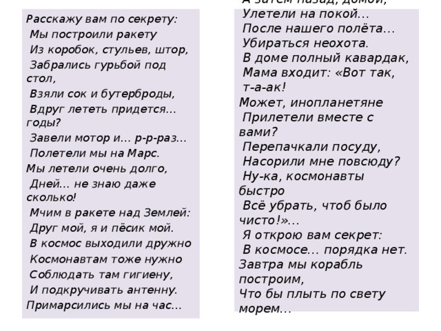   Съели бутерброды в раз,   А затем назад, домой,   Улетели на покой…   После нашего полёта…   Убираться неохота.   В доме полный кавардак,   Мама входит: «Вот так,  т-а-ак!  Может, инопланетяне   Прилетели вместе с вами?   Перепачкали посуду,   Насорили мне повсюду?   Ну-ка, космонавты быстро   Всё убрать, чтоб было чисто!»…   Я открою вам секрет:   В космосе… порядка нет.  Завтра мы корабль построим,  Что бы плыть по свету морем…      Расскажу вам по секрету:   Мы построили ракету   Из коробок, стульев, штор,   Забрались гурьбой под стол,   Взяли сок и бутерброды,   Вдруг лететь придется… годы?   Завели мотор и… р-р-раз…   Полетели мы на Марс. Мы летели очень долго,   Дней… не знаю даже сколько!   Мчим в ракете над Землей:   Друг мой, я и пёсик мой.   В космос выходили дружно   Космонавтам тоже нужно   Соблюдать там гигиену,   И подкручивать антенну. Примарсились мы на час… 