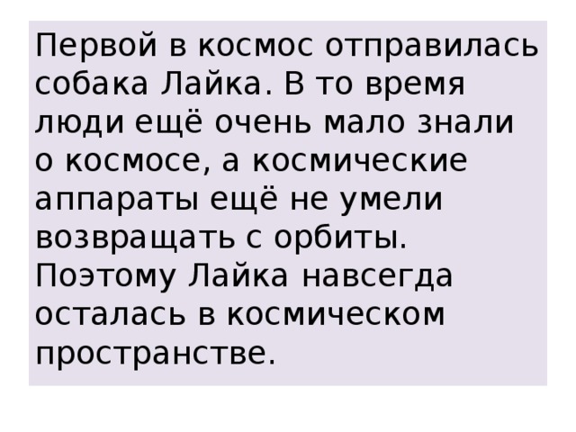 Первой в космос отправилась собака Лайка. В то время люди ещё очень мало знали о космосе, а космические аппараты ещё не умели возвращать с орбиты. Поэтому Лайка навсегда осталась в космическом пространстве. 