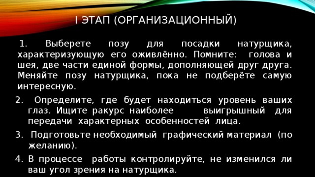  I ЭТАП (организационный)    Выберете позу для посадки натурщика, характеризующую его оживлённо. Помните: голова и шея, две части единой формы, дополняющей друг друга. Меняйте позу натурщика, пока не подберёте самую интересную.  Определите, где будет находиться уровень ваших глаз. Ищите ракурс наиболее выигрышный для передачи характерных особенностей лица.  Подготовьте необходимый графический материал (по желанию). В процессе работы контролируйте, не изменился ли ваш угол зрения на натурщика. 