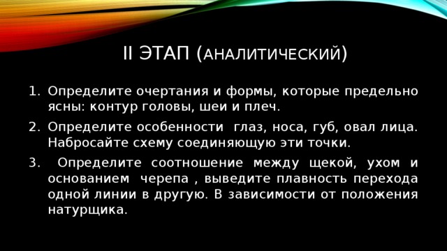  II ЭТАП ( АНАЛИТИЧЕСКИЙ ) Определите очертания и формы, которые предельно ясны: контур головы, шеи и плеч. Определите особенности глаз, носа, губ, овал лица. Набросайте схему соединяющую эти точки.  Определите соотношение между щекой, ухом и основанием черепа , выведите плавность перехода одной линии в другую. В зависимости от положения натурщика. 