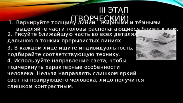 2. Рисуйте ближайшую часть во всех деталях, дальнюю в тонких прерывистых линиях. Iii этап (творческий) Варьируйте толщину линий. Жирными и тёмными выделяйте части головы располагающиеся ближе к вам. 3. В каждом лице ищите индивидуальность, подбирайте соответствующую технику. 4. Используйте направление света, чтобы подчеркнуть характерные особенности человека. Нельзя направлять слишком яркий свет на позирующего человека, лицо получится слишком контрастным. 