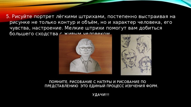 5. Рисуйте портрет лёгкими штрихами, постепенно выстраивая на рисунке не только контур и объём, но и характер человека, его чувства, настроение. Мелкие штрихи помогут вам добиться большего сходства с живым человеком. ПОМНИТЕ, РИСОВАНИЕ С НАТУРЫ И РИСОВАНИЕ ПО  ПРЕДСТАВЛЕНИЮ ЭТО ЕДИНЫЙ ПРОЦЕСС ИЗУЧЕНИЯ ФОРМ.  УДАЧИ!!! 