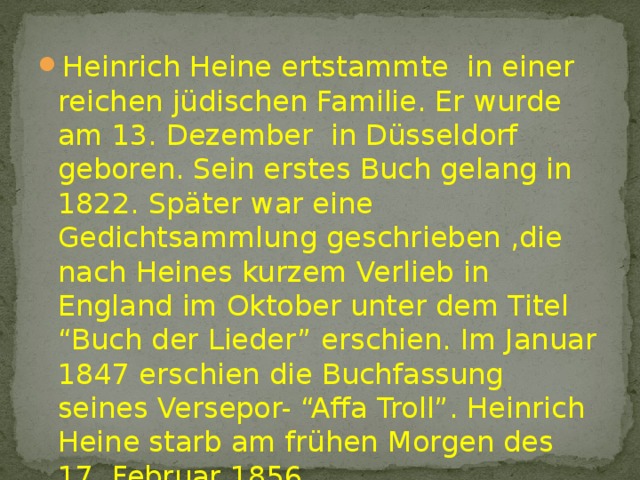 Heinrich Heine ertstammte in einer reichen jüdischen Familie. Er wurde am 13. Dezember in Düsseldorf geboren. Sein erstes Buch gelang in 1822. Später war eine Gedichtsammlung geschrieben ,die nach Heines kurzem Verlieb in England im Oktober unter dem Titel “Buch der Lieder” erschien. Im Januar 1847 erschien die Buchfassung seines Versepor- “Affa Troll”. Heinrich Heine starb am frühen Morgen des 17. Februar 1856. 