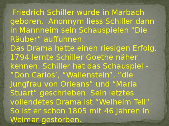  Friedrich Schiller wurde in Marbach geboren. Anonnym liess Schiller dann in Mannheim sein Schauspielen “Die Räuber” auffuhnen. Das Drama hatte einen riesigen Erfolg. 1794 lernte Schiller Goethe näher kennen. Schiller hat das Schauspiel - ”Don Carlos’, “Wallenstein”, “die Jungfrau von Orleans” und “Maria Stuart” geschrieben. Sein letztes vollendetes Drama ist “Welhelm Tell”. So ist er schon 1805 mit 46 Jahren in Weimar gestorben. 