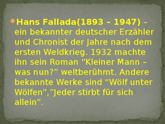 Hans Fallada(1893 – 1947) – ein bekannter deutscher Erzähler und Chronist der Jahre nach dem ersten Weldkrieg. 1932 machte ihn sein Roman “Kleiner Mann – was nun?” weltberühmt. Andere bekannte Werke sind “Wölf unter Wölfen”,”Jeder stirbt für sich allein”. 