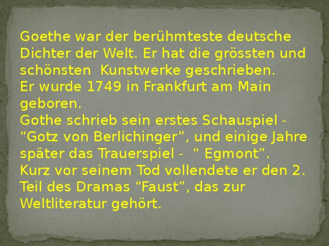 Goethe war der berühmteste deutsche Dichter der Welt. Er hat die grössten und schönsten Kunstwerke geschrieben. Er wurde 1749 in Frankfurt am Main geboren. Gothe schrieb sein erstes Schauspiel - “Gotz von Berlichinger”, und einige Jahre später das Trauerspiel - “ Egmont”. Kurz vor seinem Tod vollendete er den 2. Teil des Dramas “Faust”, das zur Weltliteratur gehört. 