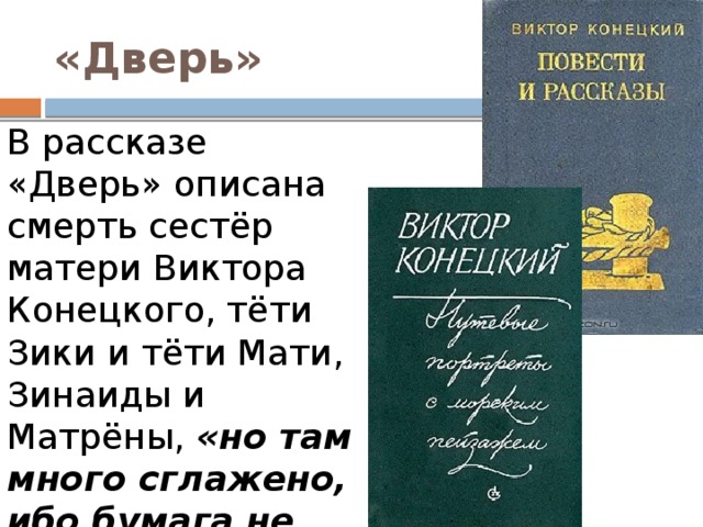 «Дверь» В рассказе «Дверь» описана смерть сестёр матери Виктора Конецкого, тёти Зики и тёти Мати, Зинаиды и Матрёны,  «но там много сглажено, ибо бумага не всё терпит» . 