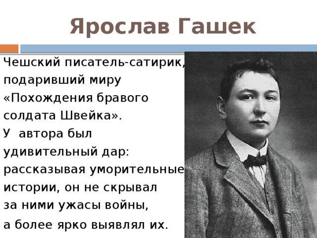 Ярослав Гашек Чешский писатель-сатирик, подаривший миру «Похождения бравого солдата Швейка». У  автора был удивительный дар: рассказывая уморительные истории, он не скрывал за ними ужасы войны, а более ярко выявлял их.     
