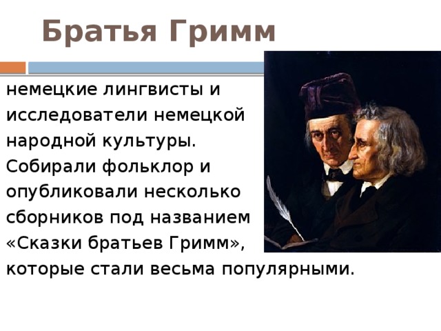 Братья Гримм   немецкие лингвисты и исследователи немецкой  народной культуры. Собирали фольклор и опубликовали несколько сборников под названием «Сказки братьев Гримм», которые стали весьма популярными.  