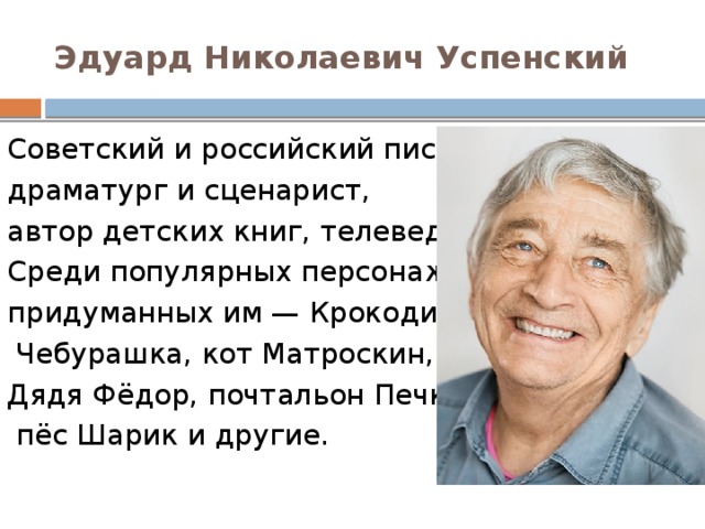 Эдуард Николаевич Успенский Советский и российский писатель, драматург и сценарист, автор детских книг, телеведущий. Среди популярных персонажей, придуманных им — Крокодил Гена и   Чебурашка, кот Матроскин,  Дядя Фёдор, почтальон Печкин,   пёс Шарик и другие. 