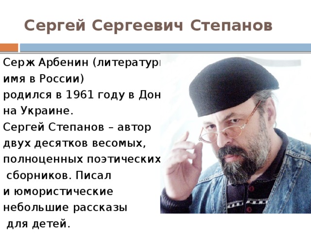 Сергей Сергеевич Степанов Серж Арбенин (литературное имя в России) родился в 1961 году в Донецке, на Украине.  Сергей Степанов – автор  двух десятков весомых, полноценных поэтических  сборников. Писал и юмористические небольшие рассказы  для детей. 