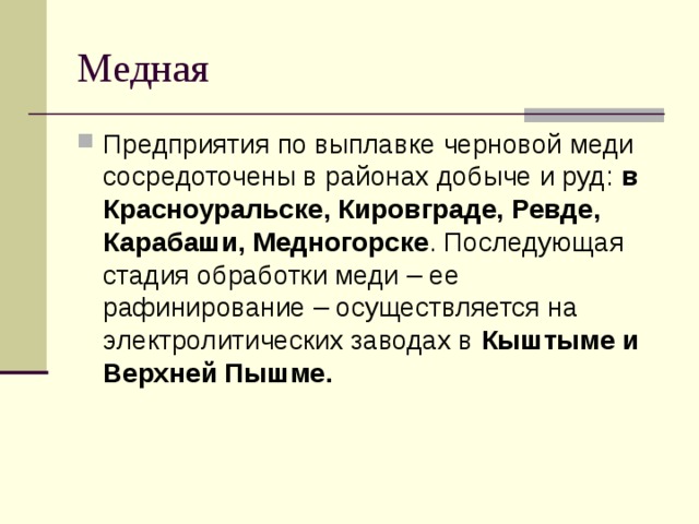 Медная Предприятия по выплавке черновой меди сосредоточены в районах добыче и руд: в Красноуральске, Кировграде, Ревде, Карабаши, Медногорске . Последующая стадия обработки меди – ее рафинирование – осуществляется на электролитических заводах в Кыштыме и Верхней Пышме. 