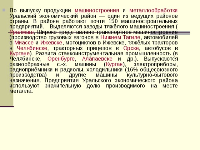 По выпуску продукции машиностроения и металлообработки Уральский экономический район — один из ведущих районов страны. В районе работают почти 150 машиностроительных предприятий. Выделяются заводы тяжёлого машиностроения ( Уралмаш , Широко представлено транспортное машиностроение (производство грузовых вагонов в Нижнем Тагиле , автомобилей в Миассе и Ижевске , мотоциклов в Ижевске, тяжёлых тракторов в Челябинске , тракторных прицепов в Орске , автобусов в Кургане ). Развита станкоинструментальная промышленность (в Челябинске, Оренбурге , Алапаевске и др.). Выпускаются разнообразные с.-х. машины ( Курган ), электроприборы, радиоприёмники и радиолы, холодильники (16% общесоюзного производства) и другие машины культурно-бытового назначения. Предприятия Уральского экономического района используют значительную долю производимого на месте металла.  