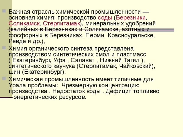 Важная отрасль химической промышленности — основная химия: производство соды ( Березники , Соликамск , Стерлитамак ), минеральных удобрений (калийных в Березниках и Соликамске, азотных и фосфорных в Березниках, Перми, Красноуральске, Ревде и др.), Химия органического синтеза представлена производством синтетических смол и пластмасс ( Екатеринбург, Уфа , Салават , Нижний Тагил ), синтетического каучука (Стерлитамак, Чайковский), шин (Екатеринбург). Химическая промышленность имеет типичные для Урала проблемы: Чрезмерную концентрацию производства . Недостаток воды . Дефицит топливно – энергетических ресурсов.  