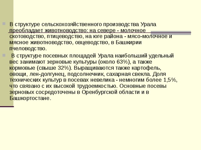 В структуре сельскохозяйственного производства Урала преобладает животноводство: на севере - молочное скотоводство, птицеводство, на юге района - мясо-молочное и мясное животноводство, овцеводство, в Башкирии пчеловодство.  В структуре посевных площадей Урала наибольший удельный вес занимают зерновые культуры (около 63%), а также кормовые (свыше 32%). Выращиваются также картофель, овощи, лен-долгунец, подсолнечник, сахарная свекла. Доля технических культур в посевах невелика - немногим более 1,5%, что связано с их высокой трудоемкостью. Основные посевы зерновых сосредоточены в Оренбургской области и в Башкортостане.  