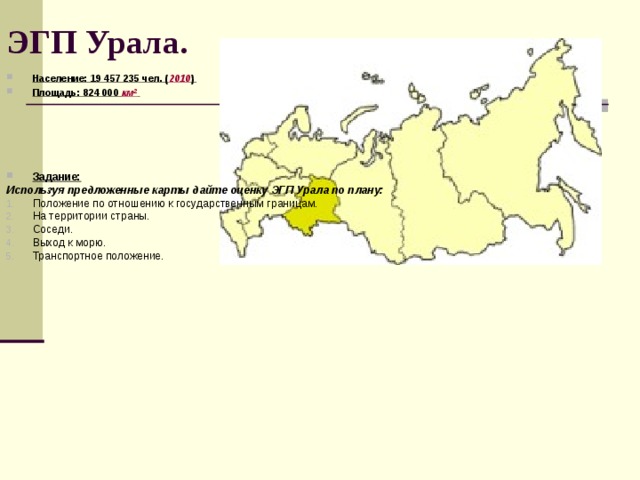 ЭГП Урала. Население: 19 457 235 чел. ( 2010 ) Площадь: 824 000 км²       Задание: Используя предложенные карты дайте оценку ЭГП Урала по плану: Положение по отношению к государственным границам. На территории страны. Соседи. Выход к морю. Транспортное положение.   