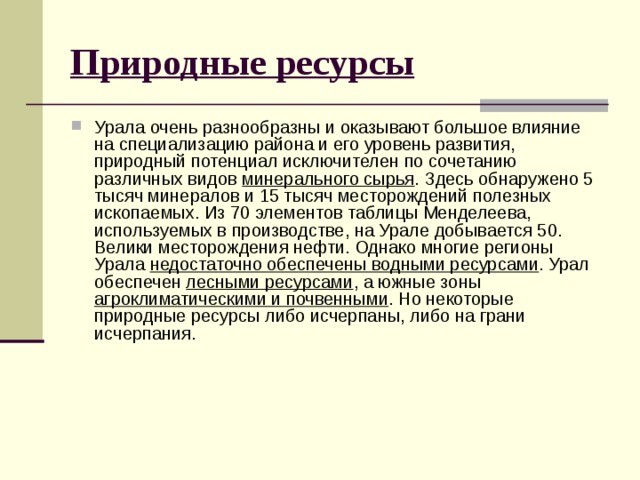 Природные ресурсы Урала очень разнообразны и оказывают большое влияние на специализацию района и его уровень развития, природный потенциал исключителен по сочетанию различных видов минерального сырья . Здесь обнаружено 5 тысяч минералов и 15 тысяч месторождений полезных ископаемых. Из 70 элементов таблицы Менделеева, используемых в производстве, на Урале добывается 50. Велики месторождения нефти. Однако многие регионы Урала недостаточно обеспечены водными ресурсами . Урал обеспечен лесными ресурсами , а южные зоны агроклиматическими и почвенными . Но некоторые природные ресурсы либо исчерпаны, либо на грани исчерпания.   