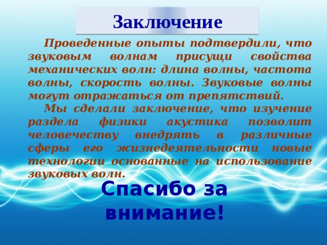 Заключение Проведенные опыты подтвердили, что звуковым волнам присущи свойства механических волн: длина волны, частота волны, скорость волны. Звуковые волны могут отражаться от препятствий. Мы сделали заключение, что изучение раздела физики акустика позволит человечеству внедрять в различные сферы его жизнедеятельности новые технологии основанные на использование звуковых волн. Спасибо за внимание!