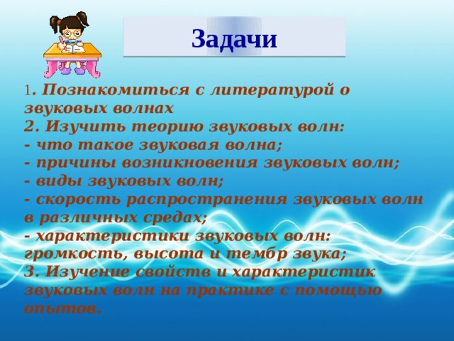 Задачи 1 . Познакомиться с литературой о звуковых волнах 2. Изучить теорию звуковых волн: - что такое звуковая волна; - причины возникновения звуковых волн; - виды звуковых волн; - скорость распространения звуковых волн в различных средах; - характеристики звуковых волн: громкость, высота и тембр звука; 3. Изучение свойств и характеристик звуковых волн на практике с помощью опытов.