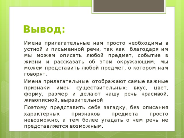 Вывод: Имена прилагательные нам просто необходимы в устной и письменной речи, так как благодаря им мы можем описать любой предмет, событие в жизни и рассказать об этом окружающим; мы можем представить любой предмет, о котором нам говорят. Имена прилагательные отображают самые важные признаки имен существительных: вкус, цвет, форму, размер и делают нашу речь красивой, живописной, выразительной Поэтому представить себе загадку, без описания характерных признаков предмета просто невозможно, а тем более угадать о чем речь не представляется возможным. 