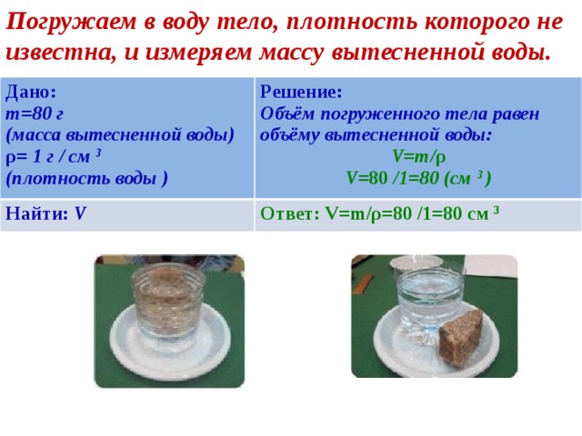 Погружаем в воду тело, плотность которого не известна, и измеряем массу вытесненной воды. Дано: m=80 г Решение: Найти: V (масса вытесненной воды) Объём погруженного тела равен объёму вытесненной воды: Ответ: V=m/ρ=80 /1=80 cм 3 ρ = 1 г / cм 3 V=m/ ρ (плотность воды ) V =80 /1=80 (cм 3 ) 