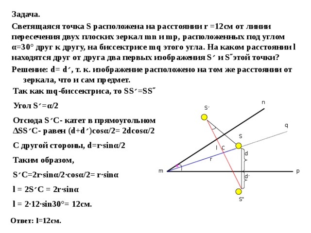 Задача. Светящаяся точка S расположена на расстоянии r =12см от линии пересечения двух плоских зеркал mn и mp, расположенных под углом α=30° друг к другу, на биссектрисе mq этого угла. На каком расстоянии l находятся друг от друга два первых изображения S ׳  и S˝этой точки? Решение: d= d ׳ , т. к. изображение расположено на том же расстоянии от зеркала, что и сам предмет. Так как mq-биссектриса, то SS ׳ =SS˝ Угол S ׳ =α/2 Отсюда S ׳ C- катет в прямоугольном ΔSS ׳ C- равен (d+d ׳ )cosα/2= 2dcosα/2 С другой стороны, d=r·sinα/2 Таким образом, S ׳ C=2r·sinα/2·cosα/2= r·sinα l = 2S ׳ C = 2r·sinα l = 2·12·sin30°= 12см.  n S ׳ q S C l d r α p m d ׳ S