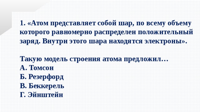 1. «Атом представляет собой шар, по всему объему которого равномерно распределен положительный заряд. Внутри этого шара находятся электроны».  Такую модель строения атома предложил… А. Томсон Б. Резерфорд В. Беккерель Г. Эйнштейн 