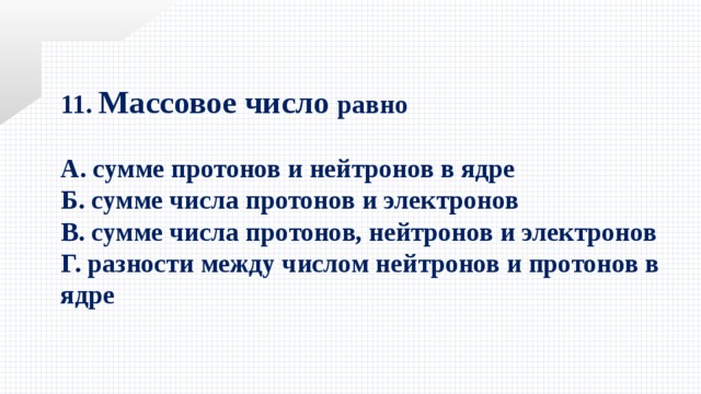 11. Массовое число равно  А. сумме протонов и нейтронов в ядре Б. сумме числа протонов и электронов В. сумме числа протонов, нейтронов и электронов Г. разности между числом нейтронов и протонов в ядре 