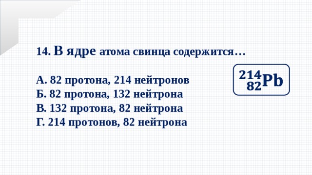 14. В ядре атома свинца содержится…  А. 82 протона, 214 нейтронов Б. 82 протона, 132 нейтрона В. 132 протона, 82 нейтрона Г. 214 протонов, 82 нейтрона   