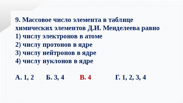 9. Массовое число элемента в таблице химических элементов Д.И. Менделеева равно 1) числу электронов в атоме   2) числу протонов в ядре 3) числу нейтронов в ядре   4) числу нуклонов в ядре  А. 1, 2 Б. 3, 4 В. 4   Г. 1, 2, 3, 4 
