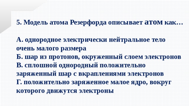 5. Модель атома Резерфорда описывает атом как…  А. однородное электрически нейтральное тело очень малого размера Б. шар из протонов, окруженный слоем электронов В. сплошной однородный положительно заряженный шар с вкраплениями электронов Г. положительно заряженное малое ядро, вокруг которого движутся электроны 