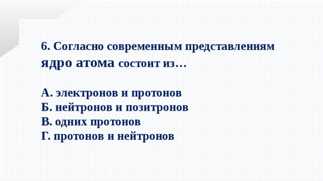 6. Согласно современным представлениям ядро атома состоит из…  А. электронов и протонов  Б. нейтронов и позитронов   В. одних протонов   Г. протонов и нейтронов 