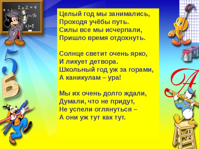 Целый год мы занимались,   Проходя учёбы путь.   Силы все мы исчерпали,   Пришло время отдохнуть.    Солнце светит очень ярко,   И ликует детвора.   Школьный год уж за горами,   А каникулам – ура!    Мы их очень долго ждали,   Думали, что не придут,   Не успели оглянуться –   А они уж тут как тут.     
