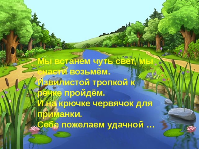 Мы встанем чуть свет, мы снасти возьмём.   Извилистой тропкой к речке пройдём.   И на крючке червячок для приманки.   Себе пожелаем удачной …  
