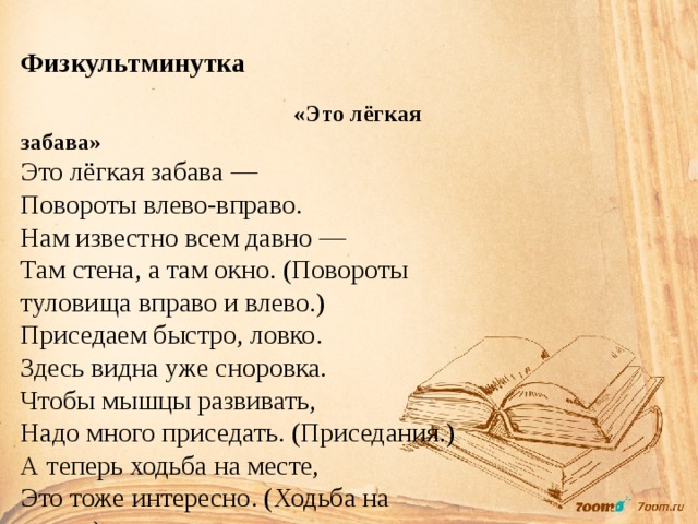  Физкультминутка  «Это лёгкая забава» Это лёгкая забава — Повороты влево-вправо. Нам известно всем давно — Там стена, а там окно. (Повороты туловища вправо и влево.) Приседаем быстро, ловко. Здесь видна уже сноровка. Чтобы мышцы развивать, Надо много приседать. (Приседания.) А теперь ходьба на месте, Это тоже интересно. (Ходьба на месте.) 