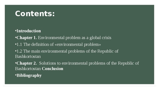 Contents:   Introduction Chapter 1. Environmental problem as a global crisis 1.1  The definition of «environmental problem» 1.2 The main environmental problems of the Republic of Bashkortostan Chapter 2. Solutions to environmental problems of the Republic of Bashkortostan Conclusion Bibliography 
