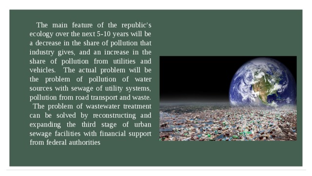 The main feature of the republic’s ecology over the next 5-10 years will be a decrease in the share of pollution that industry gives, and an increase in the share of pollution from utilities and vehicles. The actual problem will be the problem of pollution of water sources with sewage of utility systems, pollution from road transport and waste. The problem of wastewater treatment can be solved by reconstructing and expanding the third stage of urban sewage facilities with financial support from federal authorities 