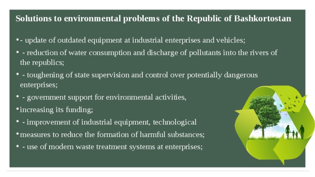 Solutions to environmental problems  of the Republic of Bashkortostan   - update of outdated equipment at industrial enterprises and vehicles;  - reduction of water consumption and discharge of pollutants into the rivers of the republics;  - toughening of state supervision and control over potentially dangerous enterprises;  - government support for environmental activities, increasing its funding;  - improvement of industrial equipment, technological measures to reduce the formation of harmful substances;  - use of modern waste treatment systems at enterprises; 