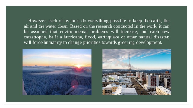 However, each of us must do everything possible to keep the earth, the air and the water clean. Based on the research conducted in the work, it can be assumed that environmental problems will increase, and each new catastrophe, be it a hurricane, flood, earthquake or other natural disaster, will force humanity to change priorities towards greening development. 