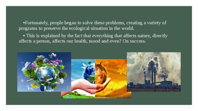 Fortunately, people began to solve these problems, creating a variety of programs to preserve the ecological situation in the world.  This is explained by the fact that everything that affects nature, directly affects a person, affects our health, mood and even? On success. 