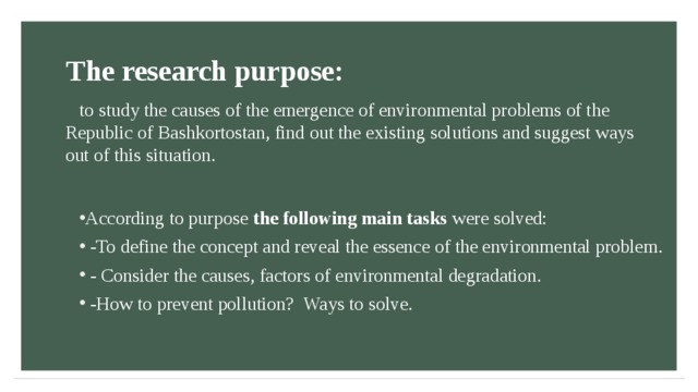 The research purpose: to study the causes of the emergence of environmental problems of the Republic of Bashkortostan, find out the existing solutions and suggest ways out of this situation.  According to purpose the following main tasks were solved:  -To define the concept and reveal the essence of the environmental problem.  - Consider the causes, factors of environmental degradation.  -How to prevent pollution? Ways to solve.    