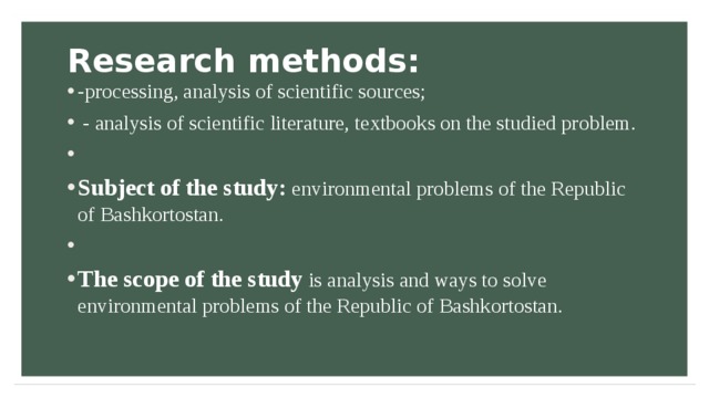 Research methods:   -processing, analysis of scientific sources;  - analysis of scientific literature, textbooks on the studied problem.  Subject of the study: environmental problems of the Republic of Bashkortostan.  The scope of the study is analysis and ways to solve environmental problems of the Republic of Bashkortostan.  