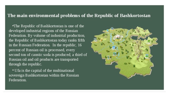 The main environmental problems of the Republic of Bashkortostan  The Republic of Bashkortostan is one of the developed industrial regions of the Russian Federation. By volume of industrial production, the Republic of Bashkortostan today ranks fifth in the Russian Federation. In the republic, 16 percent of Russian oil is processed, every second ton of caustic soda is produced, a third of Russian oil and oil products are transported through the republic.  Ufa is the capital of the multinational sovereign Bashkortostan within the Russian Federation.  