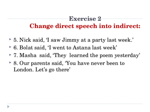 Exercise 2  Change direct speech into indirect: 5. Nick said, ‘I saw Jimmy at a party last week.’ 6. Bolat said, ‘I went to Astana last week’ 7. Masha said, ‘They learned the poem yesterday’ 8. Our parents said, ‘You have never been to London. Let’s go there’    