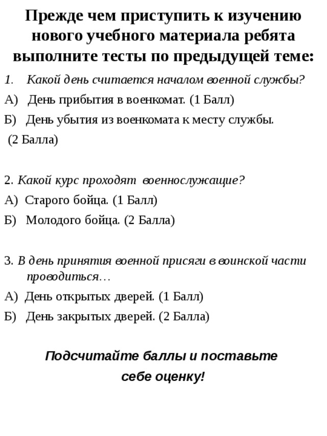 Прежде чем приступить к изучению нового учебного материала ребята выполните тесты по предыдущей теме: Какой день считается началом военной службы? А) День прибытия в военкомат. (1 Балл) Б) День убытия из военкомата к месту службы.  (2 Балла) 2. Какой курс проходят военнослужащие? А) Старого бойца. (1 Балл) Б) Молодого бойца. (2 Балла) 3. В день принятия военной присяги в воинской части проводиться… А) День открытых дверей. (1 Балл) Б) День закрытых дверей. (2 Балла) Подсчитайте баллы и поставьте себе оценку! 