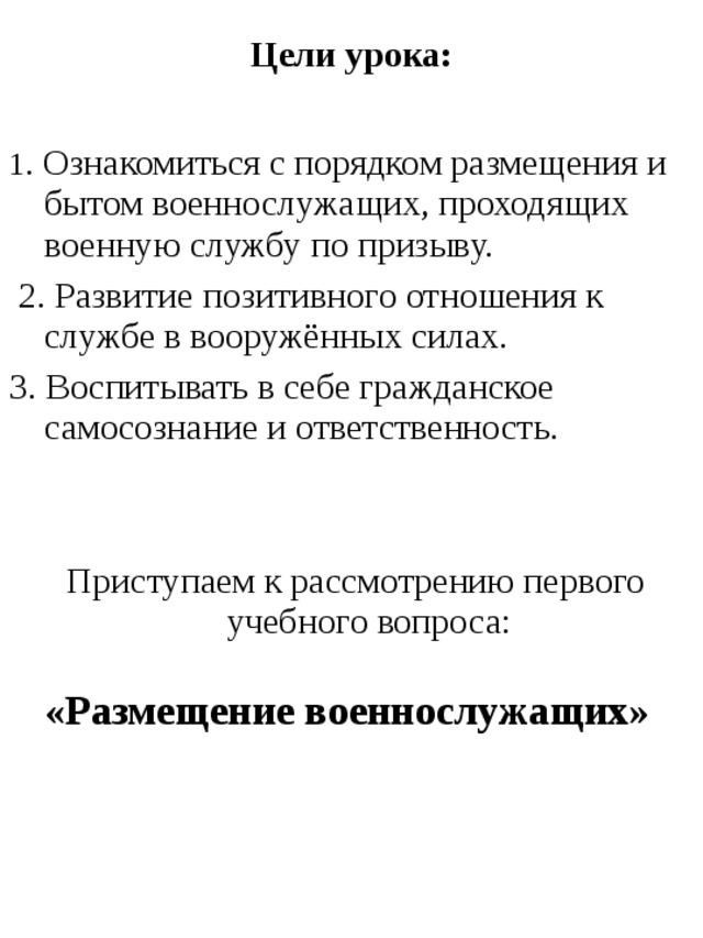 Цели урока:  1 . Ознакомиться с порядком размещения и бытом военнослужащих, проходящих военную службу по призыву.  2. Развитие позитивного отношения к службе в вооружённых силах. 3. Воспитывать в себе гражданское самосознание и ответственность.  Приступаем к рассмотрению первого учебного вопроса:  «Размещение военнослужащих»  