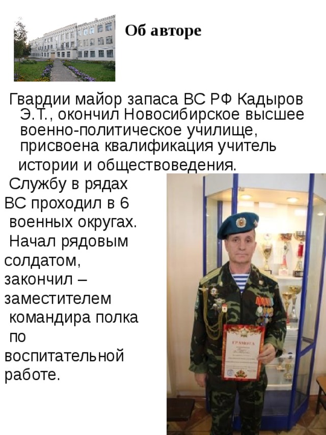 Об авторе  Гвардии майор запаса ВС РФ Кадыров Э.Т.,  окончил Новосибирское высшее военно-политическое училище, присвоена квалификация учитель  истории и обществоведения.  Службу в рядах ВС проходил в 6  военных округах.  Начал рядовым солдатом,  закончил – заместителем  командира полка  по воспитательной работе. 