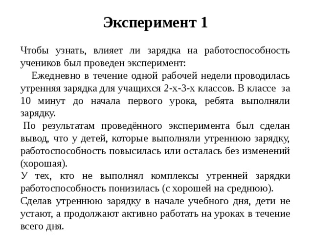 Эксперимент 1 Чтобы узнать, влияет ли зарядка на работоспособность учеников был проведен эксперимент:  Ежедневно в течение одной рабочей недели проводилась утренняя зарядка для учащихся 2-х-3-х классов. В классе  за 10 минут до начала первого урока, ребята выполняли зарядку.   По результатам проведённого эксперимента был сделан вывод, что у детей, которые выполняли утреннюю зарядку, работоспособность повысилась или осталась без изменений (хорошая). У тех, кто не выполнял комплексы утренней зарядки работоспособность понизилась (с хорошей на среднюю). Сделав утреннюю зарядку в начале учебного дня, дети не устают, а продолжают активно работать на уроках в течение всего дня.  