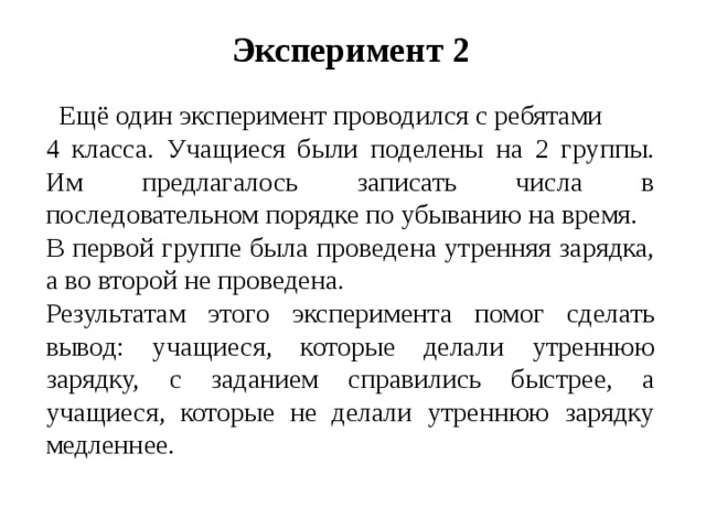 Эксперимент 2  Ещё один эксперимент проводился с ребятами 4 класса. Учащиеся были поделены на 2 группы. Им предлагалось записать числа в последовательном порядке по убыванию на время. В первой группе была проведена утренняя зарядка, а во второй не проведена. Результатам этого эксперимента помог сделать вывод: учащиеся, которые делали утреннюю зарядку, с заданием справились быстрее, а учащиеся, которые не делали утреннюю зарядку медленнее.   