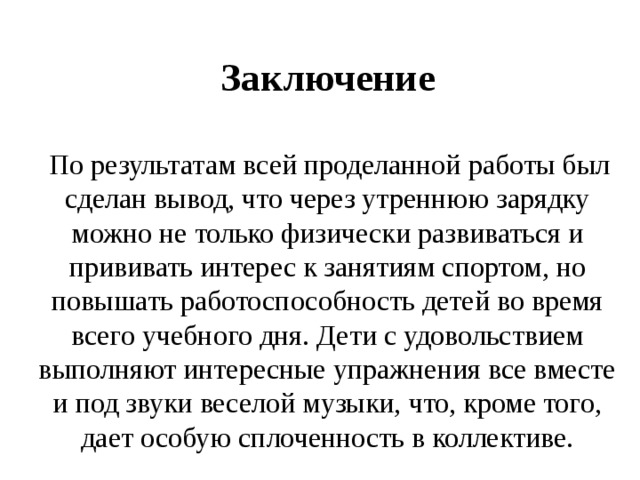 Заключение    По результатам всей проделанной работы был сделан вывод, что через утреннюю зарядку можно не только физически развиваться и прививать интерес к занятиям спортом, но повышать работоспособность детей во время всего учебного дня. Дети с удовольствием выполняют интересные упражнения все вместе и под звуки веселой музыки, что, кроме того, дает особую сплоченность в коллективе. 